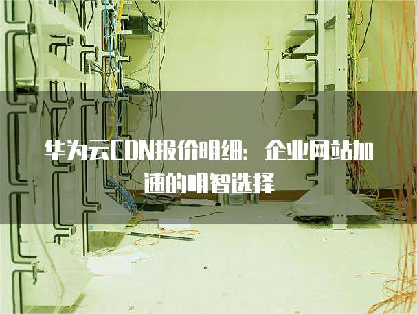 华为云CDN报价明细:企业网站加速的明智选择