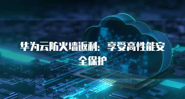华为云防火墙返利：享受高性能安全保护