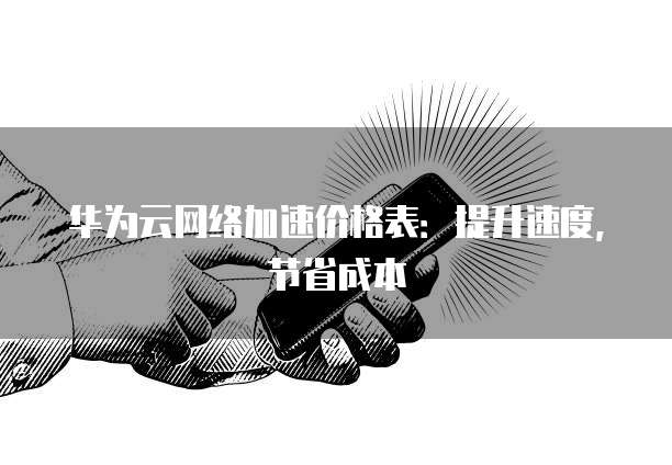 华为云网络加速价格表:提升速度,节省成本