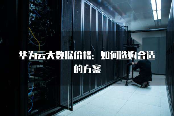 华为云大数据价格:如何选购合适的方案