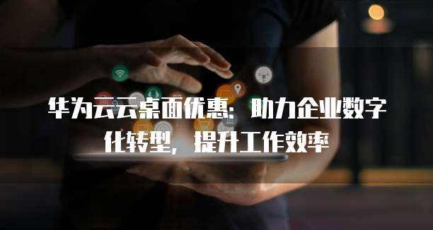 华为云云桌面优惠:助力企业数字化转型,提升工作效率