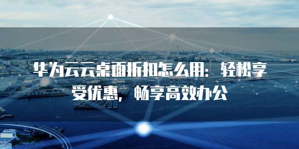 华为云云桌面折扣怎么用：轻松享受优惠，畅享高效办公