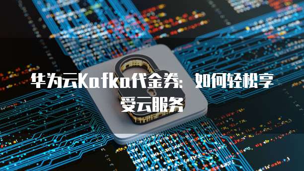 华为云Kafka代金券:如何轻松享受云服务