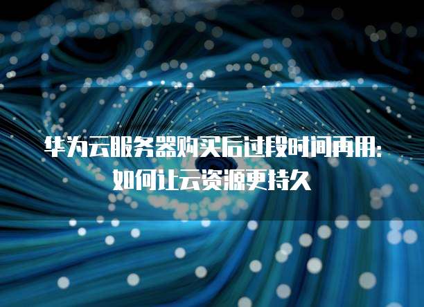 华为云服务器购买后过段时间再用:如何让云资源更持久