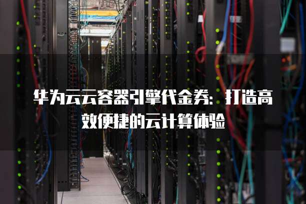 华为云云容器引擎代金券:打造高效便捷的云计算体验