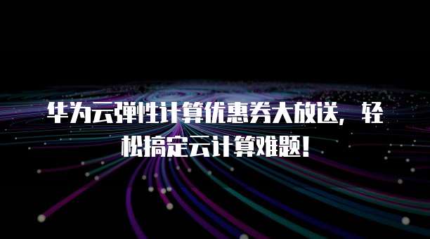 华为云弹性计算优惠券大放送，轻松搞定云计算难题！