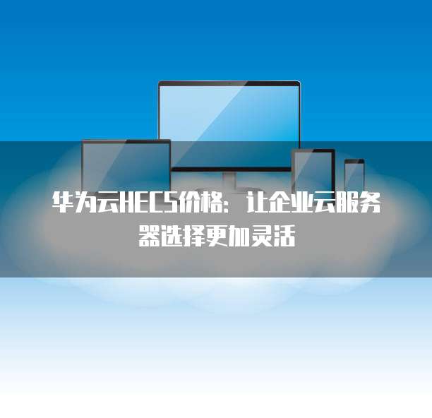 华为云HECS价格:让企业云服务器选择更加灵活