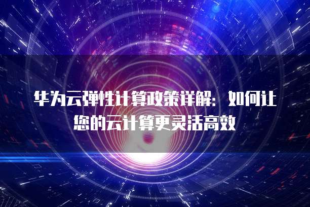华为云弹性计算政策详解:如何让您的云计算更灵活高效
