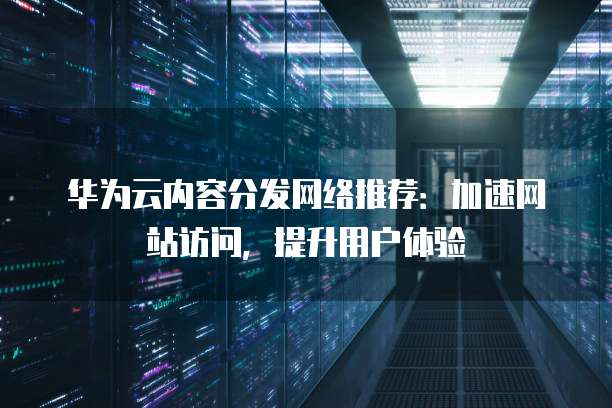 华为云内容分发网络推荐:加速网站访问,提升用户体验