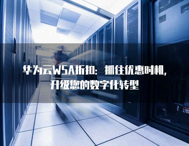 华为云WSA折扣：抓住优惠时机，升级您的数字化转型