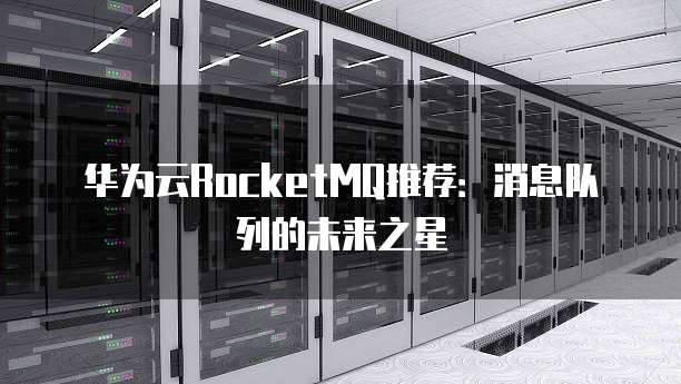 华为云RocketMQ推荐：消息队列的未来之星