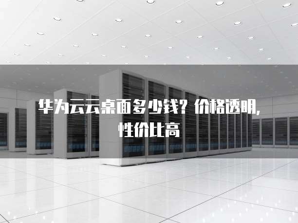 华为云云桌面多少钱?价格透明,性价比高