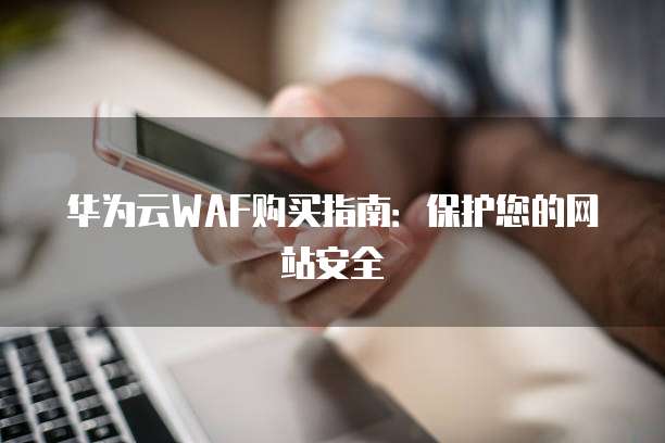 华为云WAF购买指南:保护您的网站安全