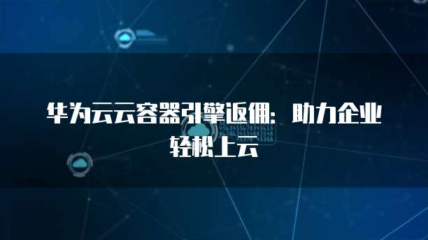 华为云云容器引擎返佣：助力企业轻松上云