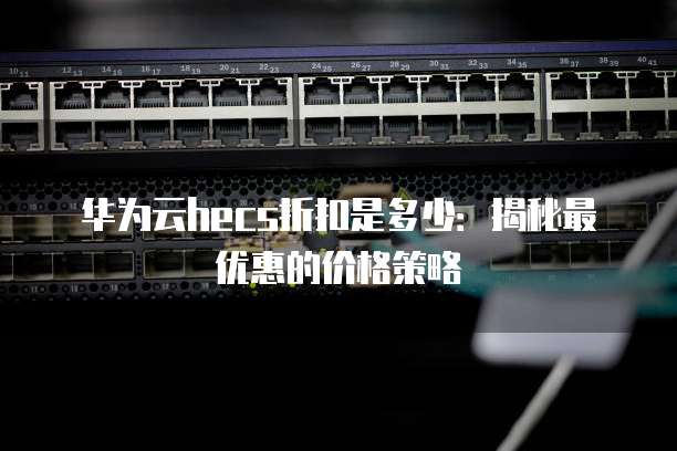 华为云hecs折扣是多少:揭秘最优惠的价格策略