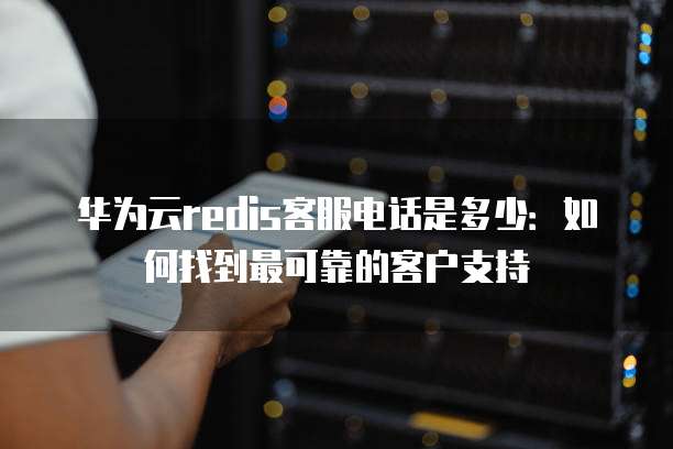 华为云redis客服电话是多少:如何找到最可靠的客户支持