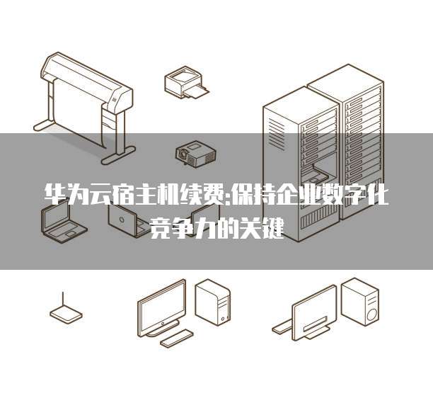 华为云宿主机续费:保持企业数字化竞争力的关键