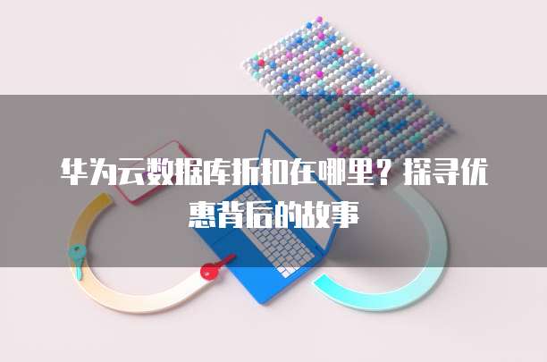 华为云数据库折扣在哪里?探寻优惠背后的故事