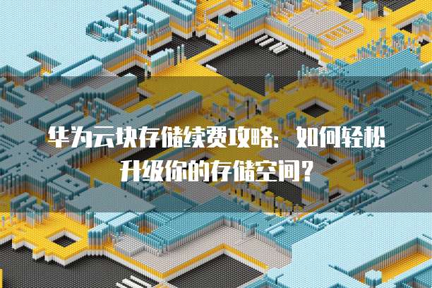 华为云块存储续费攻略:如何轻松升级你的存储空间?