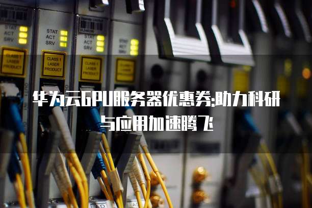 华为云GPU服务器优惠券:助力科研与应用加速腾飞