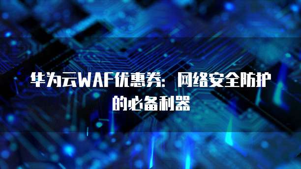 华为云WAF优惠券:网络安全防护的必备利器