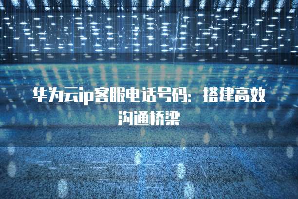华为云ip客服电话号码:搭建高效沟通桥梁