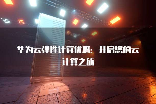 华为云弹性计算优惠:开启您的云计算之旅
