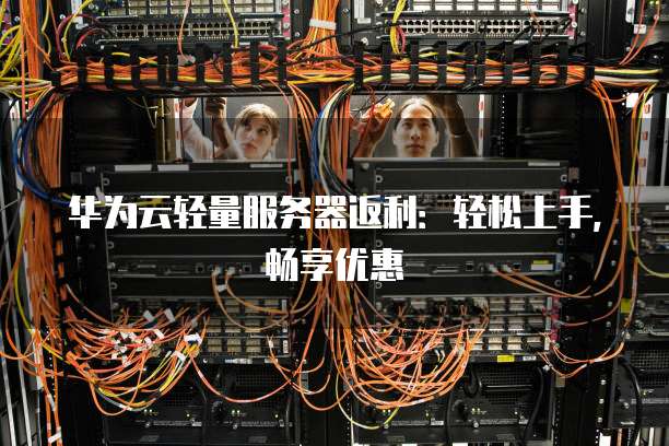 华为云轻量服务器返利:轻松上手,畅享优惠