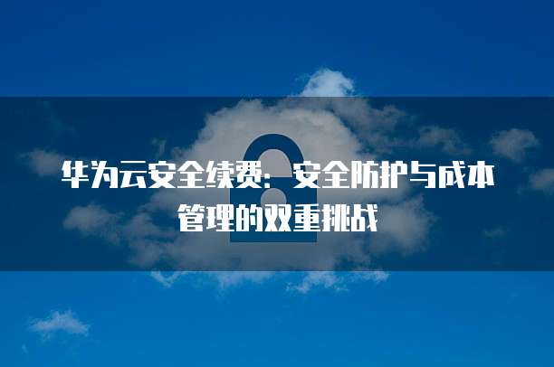 华为云安全续费:安全防护与成本管理的双重挑战