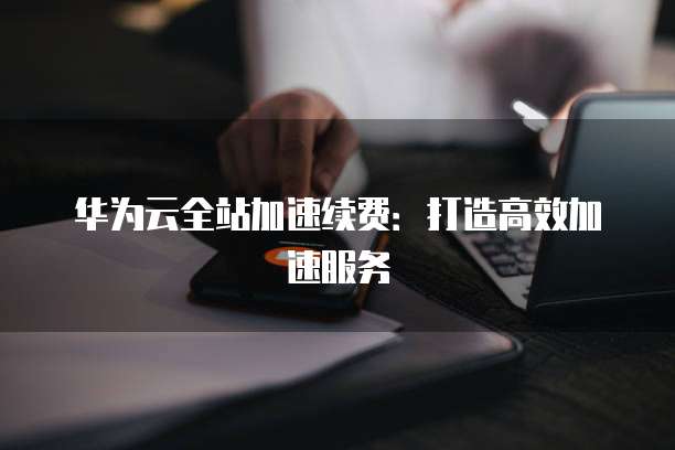 华为云全站加速续费:打造高效加速服务