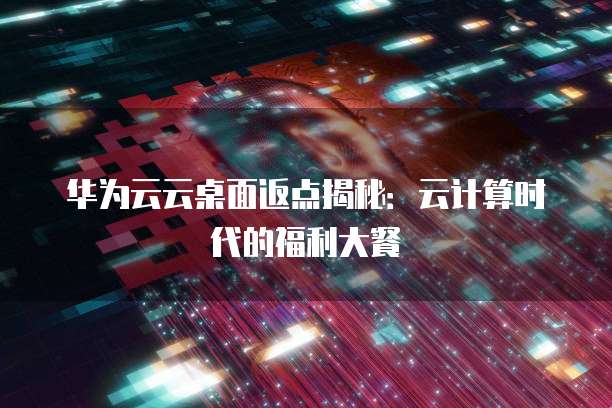 华为云云桌面返点揭秘:云计算时代的福利大餐