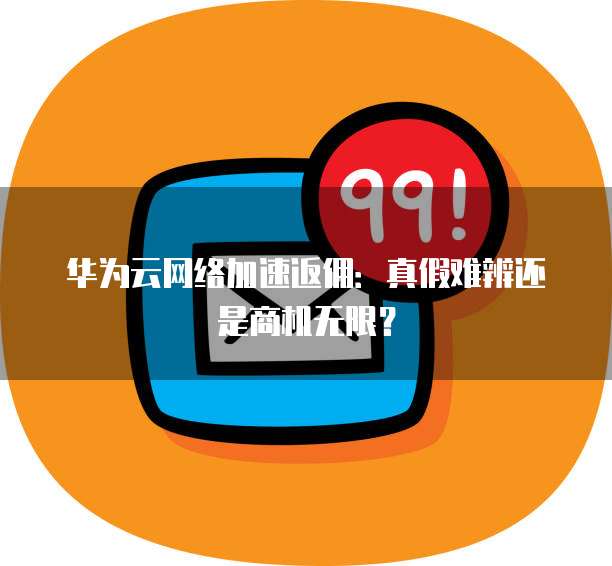 华为云网络加速返佣:真假难辨还是商机无限?