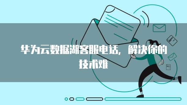 华为云数据湖客服电话,解决你的技术难