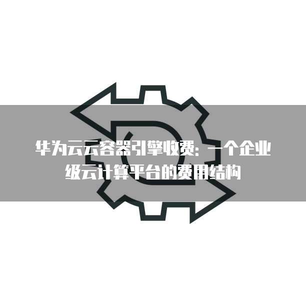 华为云云容器引擎收费: 一个企业级云计算平台的费用结构