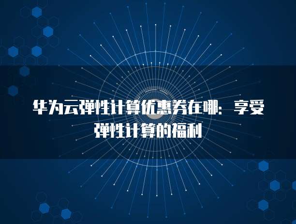 华为云弹性计算优惠券在哪:享受弹性计算的福利