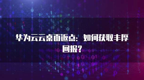 华为云云桌面返点：如何获取丰厚回报？