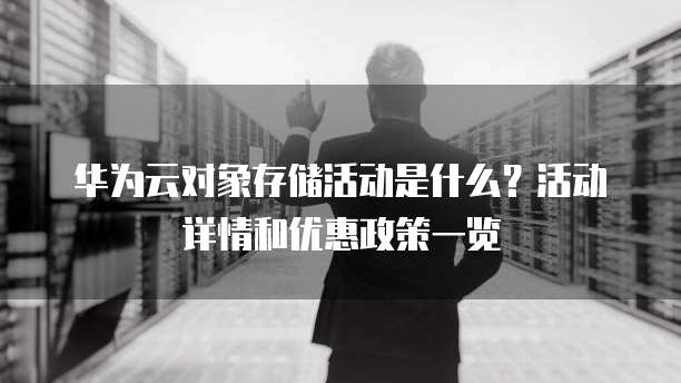 华为云对象存储活动是什么?活动详情和优惠政策一览