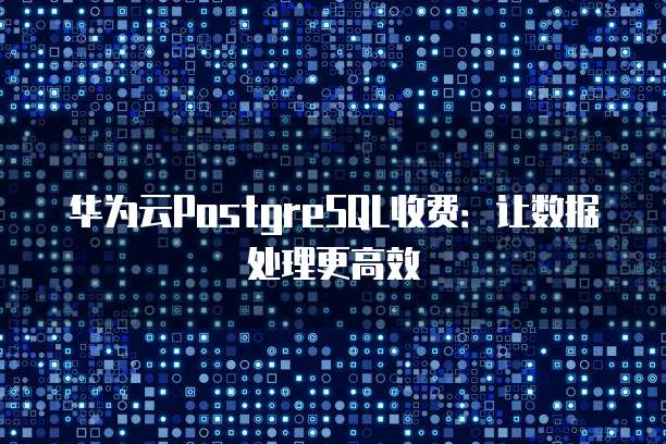 华为云PostgreSQL收费:让数据处理更高效