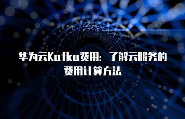 华为云Kafka费用:了解云服务的费用计算方法