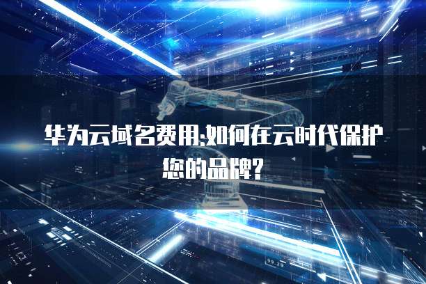 华为云域名费用:如何在云时代保护您的品牌?