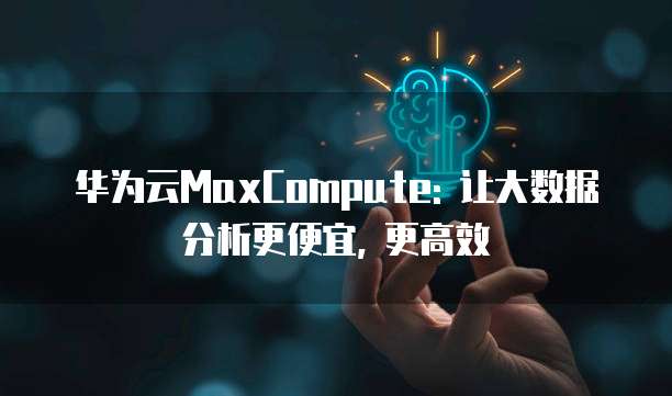 华为云MaxCompute: 让大数据分析更便宜, 更高效