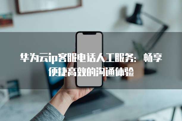 华为云ip客服电话人工服务：畅享便捷高效的沟通体验