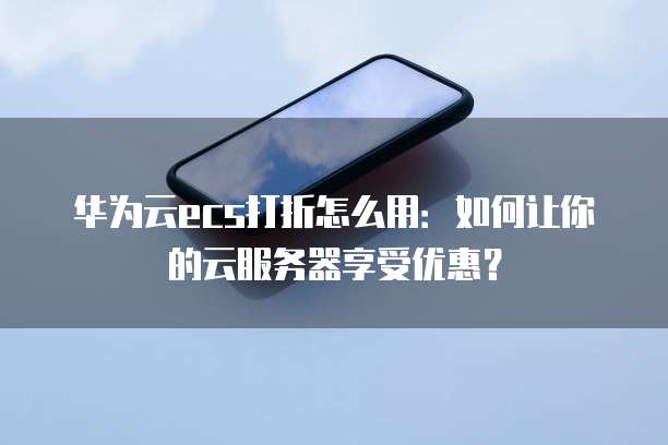 华为云ecs打折怎么用:如何让你的云服务器享受优惠?