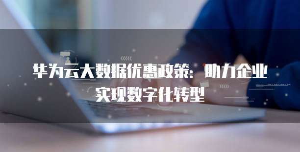 华为云大数据优惠政策：助力企业实现数字化转型
