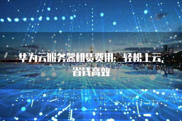 华为云服务器租赁费用:轻松上云,省钱高效