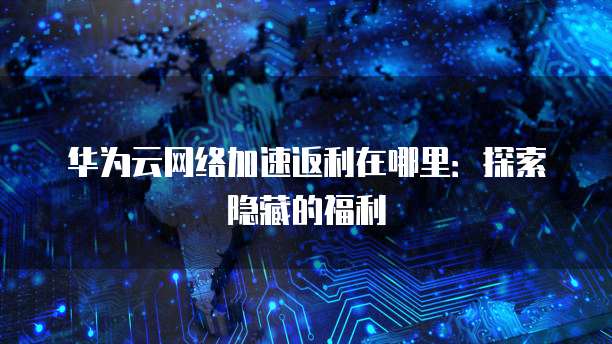 华为云网络加速返利在哪里：探索隐藏的福利