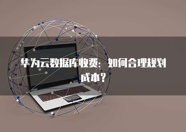 华为云数据库收费:如何合理规划成本?