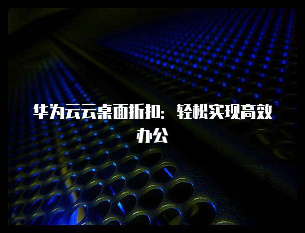 华为云云桌面折扣:轻松实现高效办公