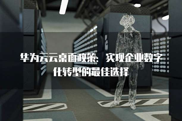 华为云云桌面政策:实现企业数字化转型的最佳选择