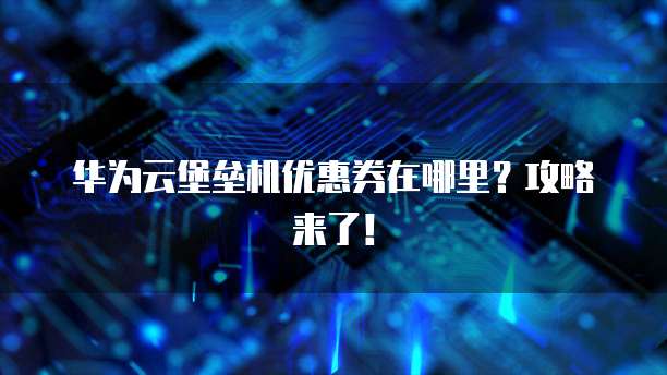 华为云堡垒机优惠券在哪里?攻略来了!